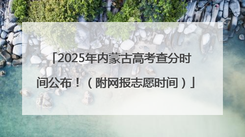 2025年内蒙古高考查分时间公布！（附网报志愿时间）