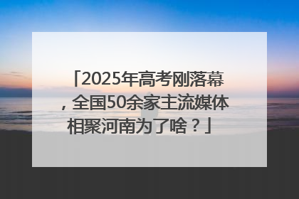 2025年高考刚落幕，全国50余家主流媒体相聚河南为了啥？