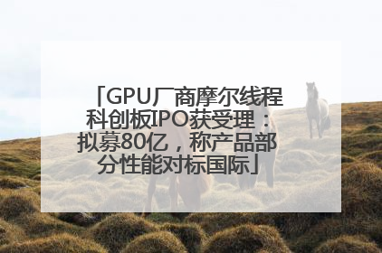 GPU厂商摩尔线程科创板IPO获受理：拟募80亿，称产品部分性能对标国际